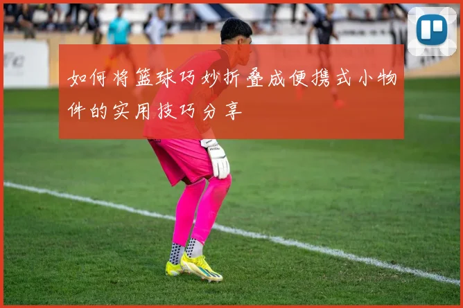 如何将篮球巧妙折叠成便携式小物件的实用技巧分享