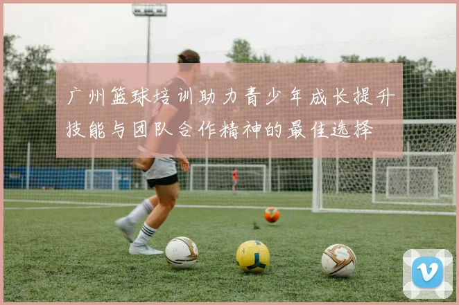 广州篮球培训助力青少年成长提升技能与团队合作精神的最佳选择