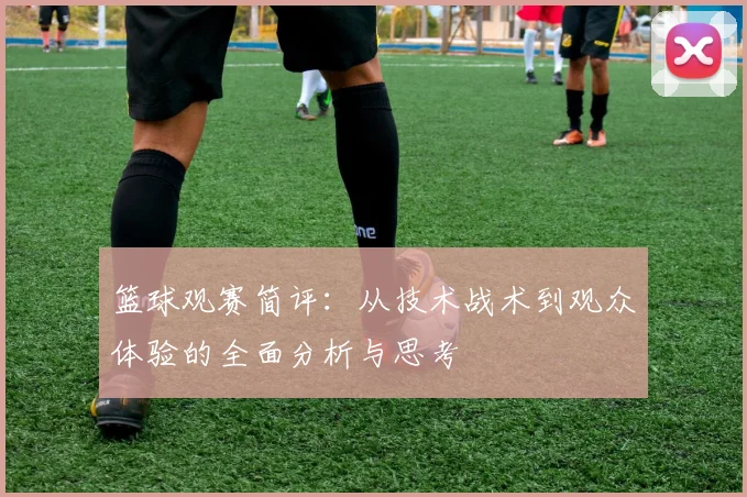 篮球观赛简评：从技术战术到观众体验的全面分析与思考