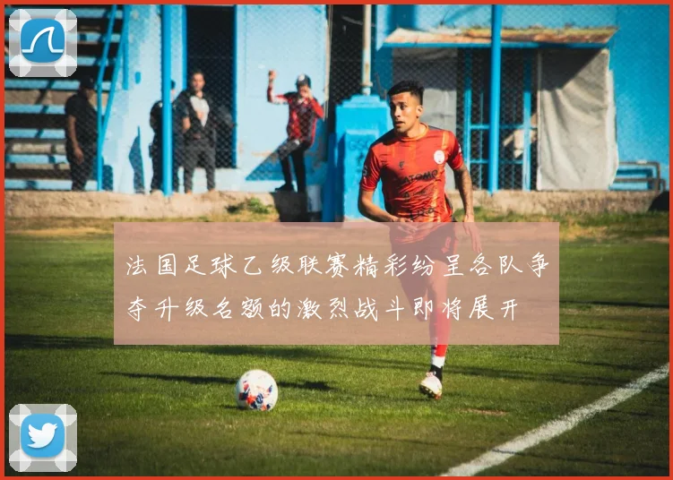 法国足球乙级联赛精彩纷呈各队争夺升级名额的激烈战斗即将展开