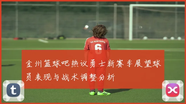 金州篮球吧热议勇士新赛季展望球员表现与战术调整分析