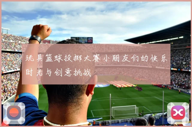 玩具篮球投掷大赛小朋友们的快乐时光与创意挑战