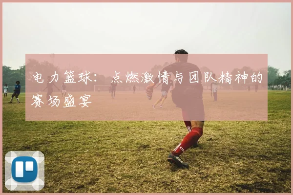 电力篮球：点燃激情与团队精神的赛场盛宴