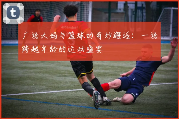 广场大妈与篮球的奇妙邂逅：一场跨越年龄的运动盛宴