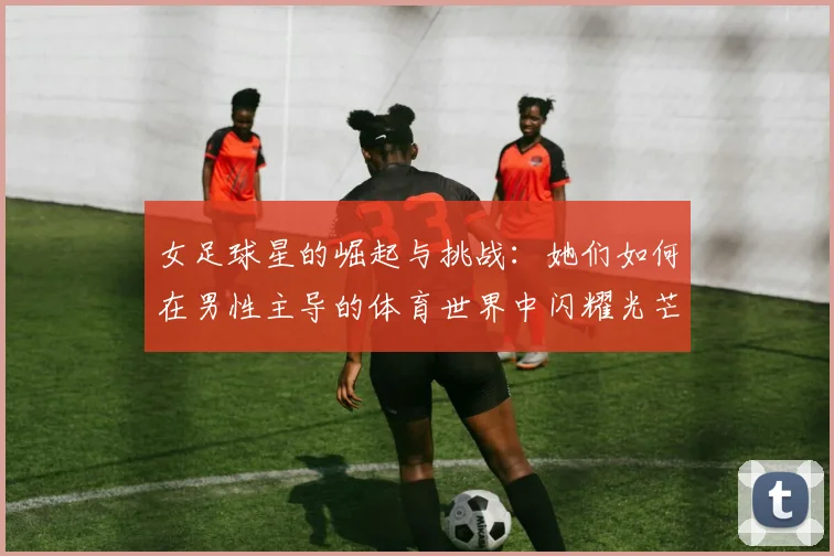 女足球星的崛起与挑战：她们如何在男性主导的体育世界中闪耀光芒