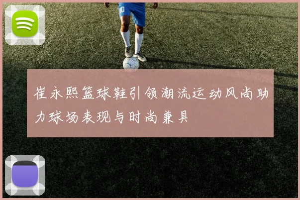 崔永熙篮球鞋引领潮流运动风尚助力球场表现与时尚兼具