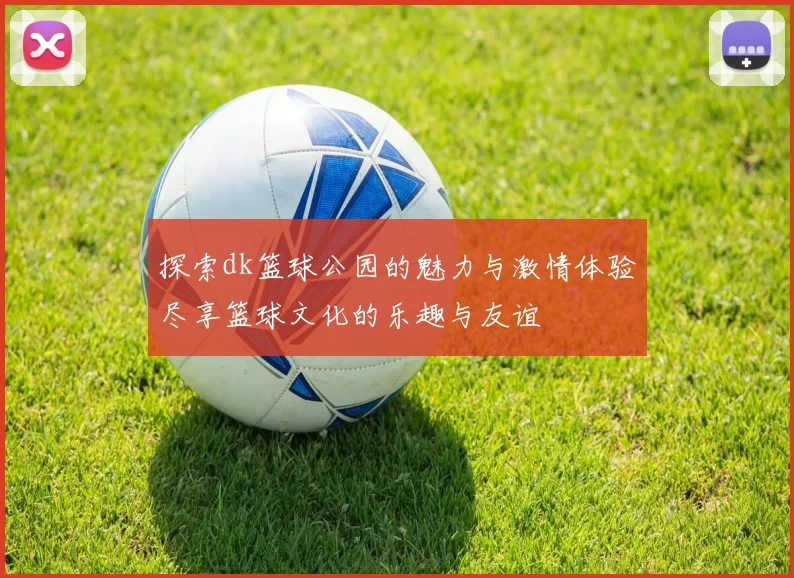 探索dk篮球公园的魅力与激情体验尽享篮球文化的乐趣与友谊